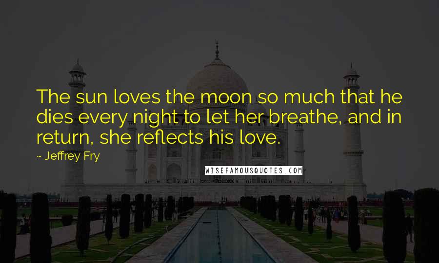Jeffrey Fry Quotes: The sun loves the moon so much that he dies every night to let her breathe, and in return, she reflects his love.
