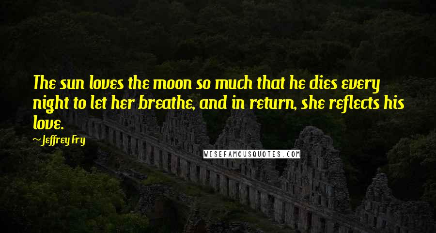 Jeffrey Fry Quotes: The sun loves the moon so much that he dies every night to let her breathe, and in return, she reflects his love.