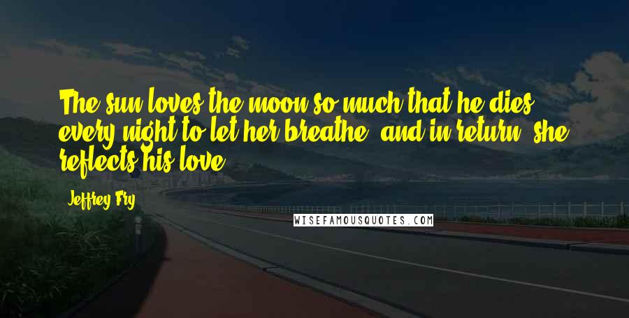 Jeffrey Fry Quotes: The sun loves the moon so much that he dies every night to let her breathe, and in return, she reflects his love.