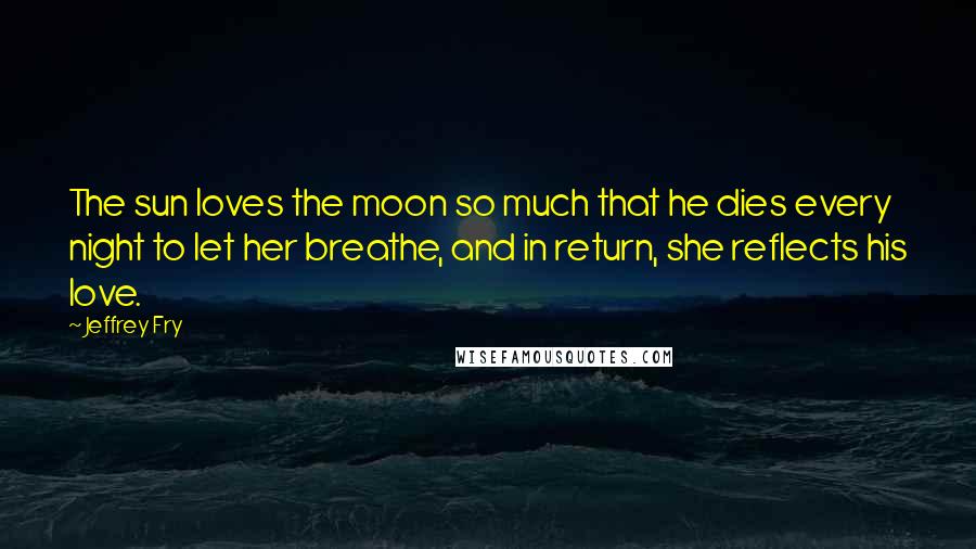 Jeffrey Fry Quotes: The sun loves the moon so much that he dies every night to let her breathe, and in return, she reflects his love.