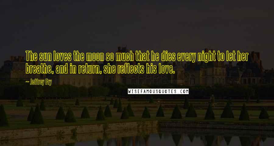Jeffrey Fry Quotes: The sun loves the moon so much that he dies every night to let her breathe, and in return, she reflects his love.