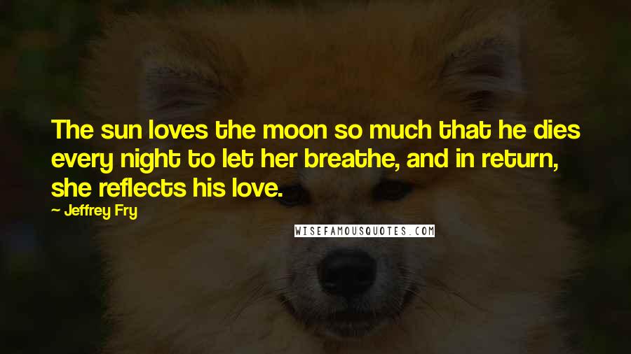 Jeffrey Fry Quotes: The sun loves the moon so much that he dies every night to let her breathe, and in return, she reflects his love.