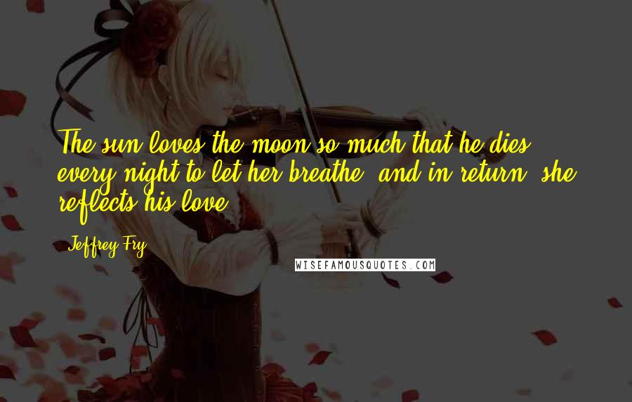 Jeffrey Fry Quotes: The sun loves the moon so much that he dies every night to let her breathe, and in return, she reflects his love.