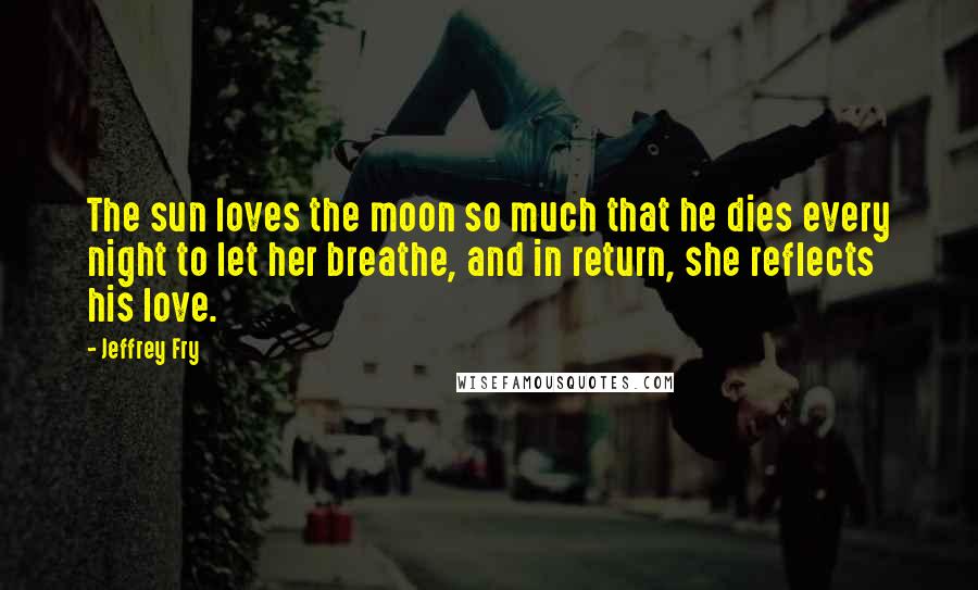 Jeffrey Fry Quotes: The sun loves the moon so much that he dies every night to let her breathe, and in return, she reflects his love.
