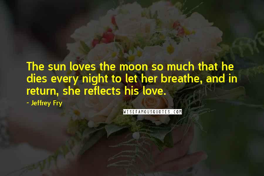 Jeffrey Fry Quotes: The sun loves the moon so much that he dies every night to let her breathe, and in return, she reflects his love.