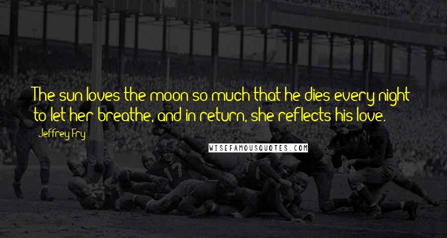 Jeffrey Fry Quotes: The sun loves the moon so much that he dies every night to let her breathe, and in return, she reflects his love.