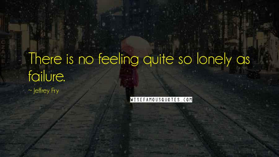 Jeffrey Fry Quotes: There is no feeling quite so lonely as failure.