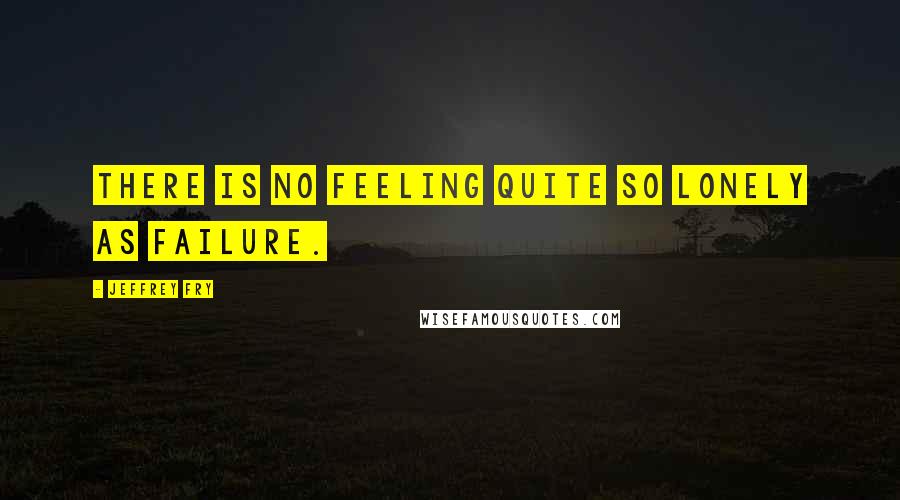 Jeffrey Fry Quotes: There is no feeling quite so lonely as failure.