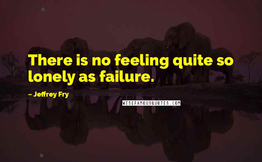 Jeffrey Fry Quotes: There is no feeling quite so lonely as failure.