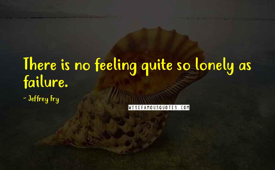 Jeffrey Fry Quotes: There is no feeling quite so lonely as failure.