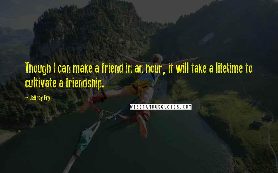 Jeffrey Fry Quotes: Though I can make a friend in an hour, it will take a lifetime to cultivate a friendship.