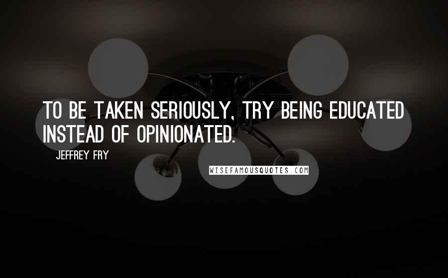 Jeffrey Fry Quotes: To be taken seriously, try being educated instead of opinionated.