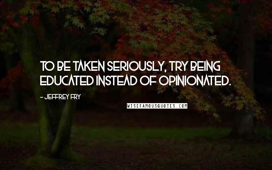Jeffrey Fry Quotes: To be taken seriously, try being educated instead of opinionated.