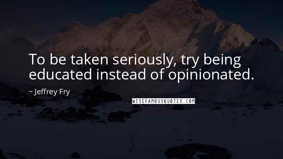 Jeffrey Fry Quotes: To be taken seriously, try being educated instead of opinionated.