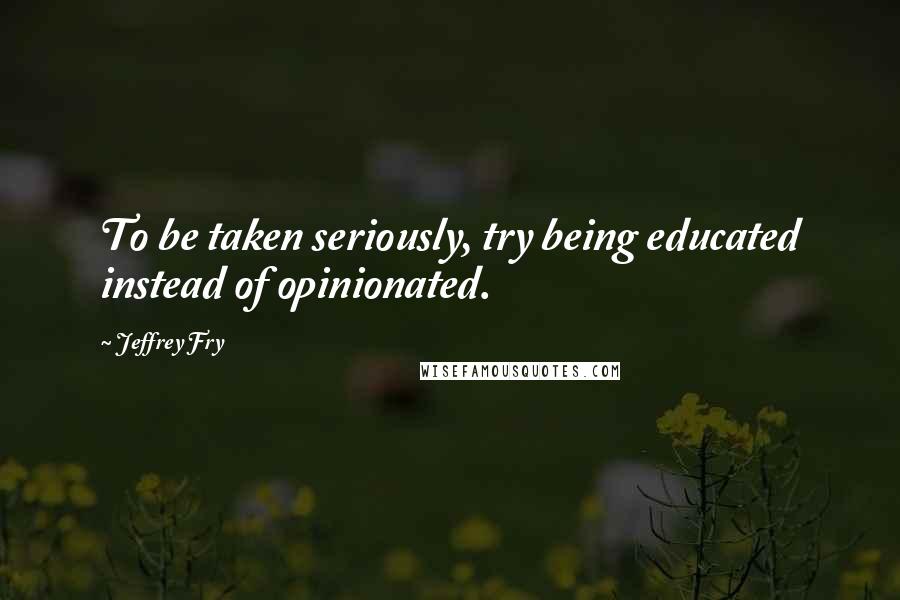 Jeffrey Fry Quotes: To be taken seriously, try being educated instead of opinionated.