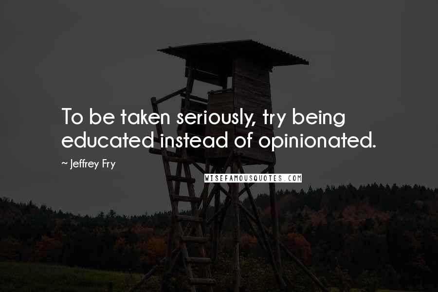 Jeffrey Fry Quotes: To be taken seriously, try being educated instead of opinionated.