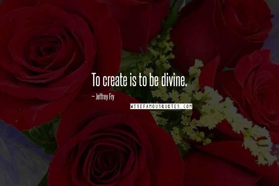 Jeffrey Fry Quotes: To create is to be divine.