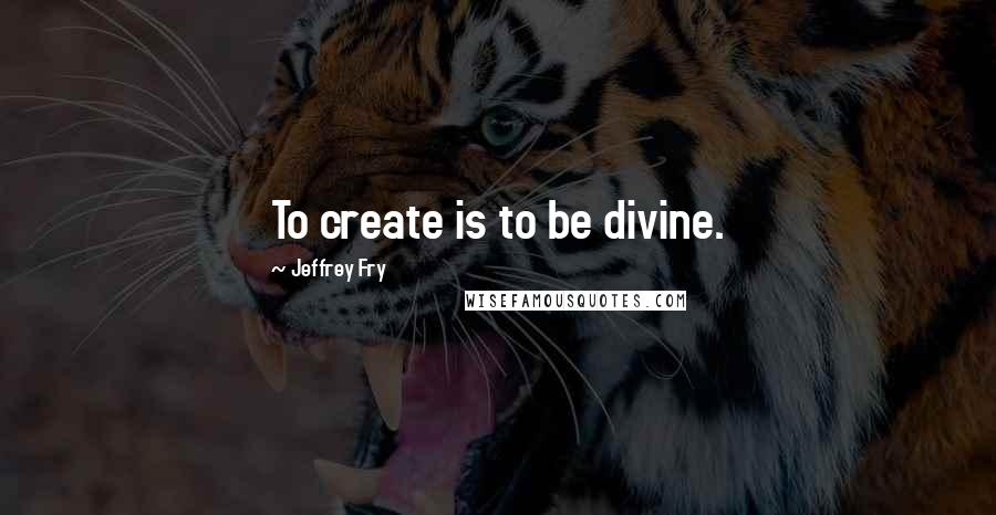 Jeffrey Fry Quotes: To create is to be divine.