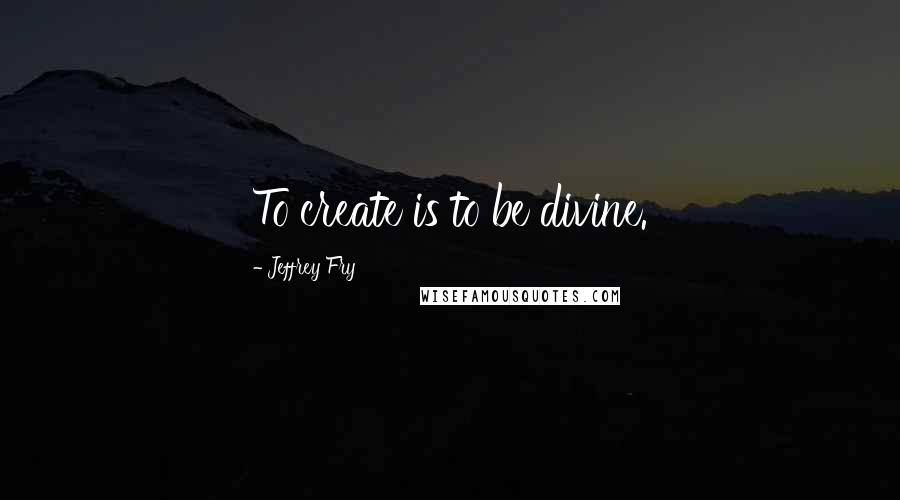 Jeffrey Fry Quotes: To create is to be divine.