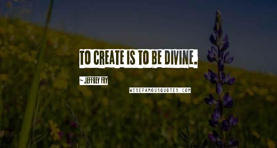 Jeffrey Fry Quotes: To create is to be divine.