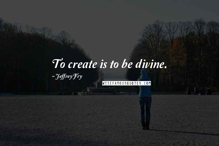 Jeffrey Fry Quotes: To create is to be divine.