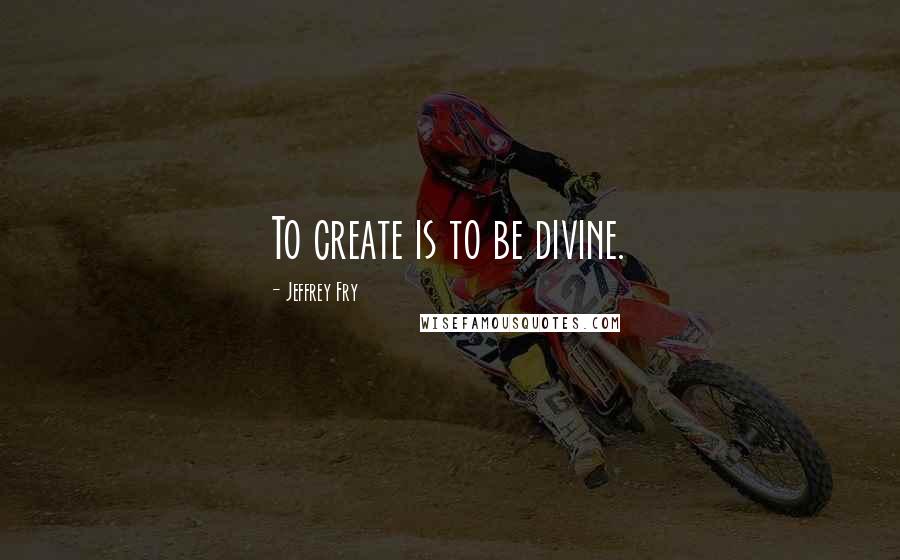 Jeffrey Fry Quotes: To create is to be divine.