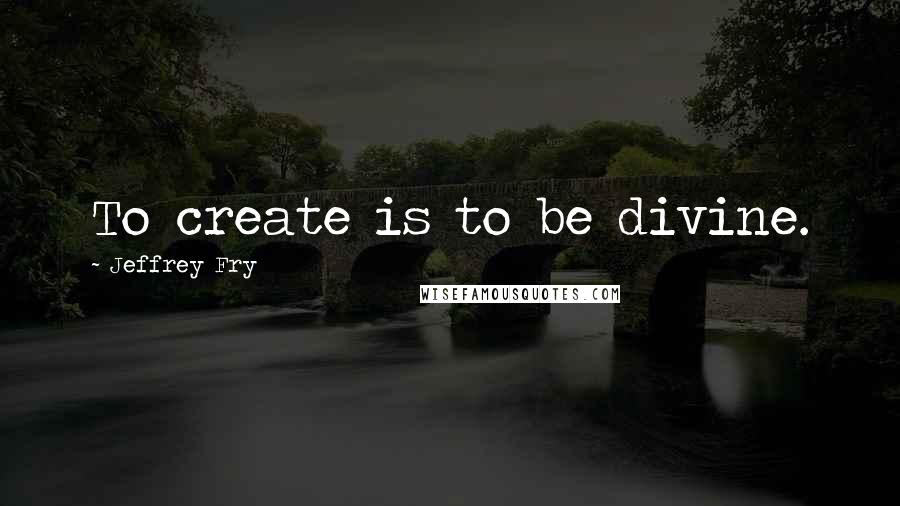 Jeffrey Fry Quotes: To create is to be divine.