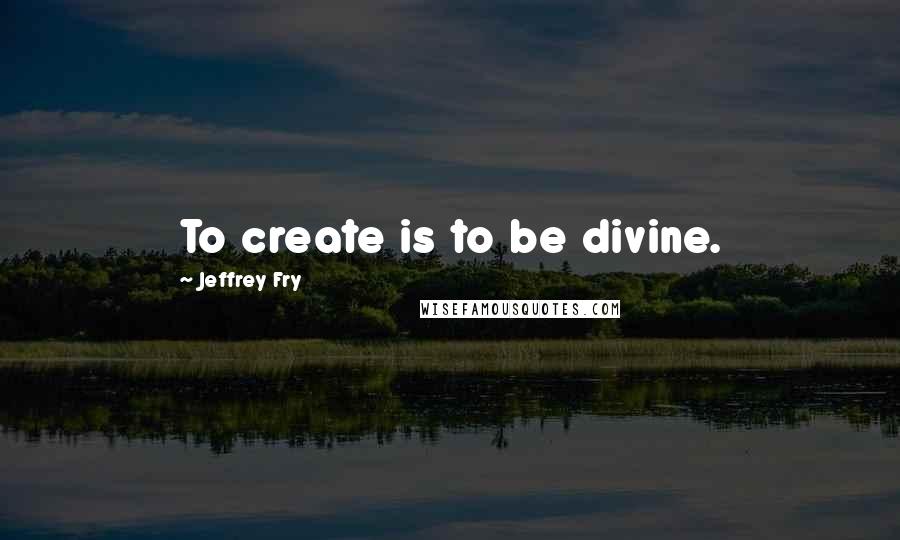Jeffrey Fry Quotes: To create is to be divine.