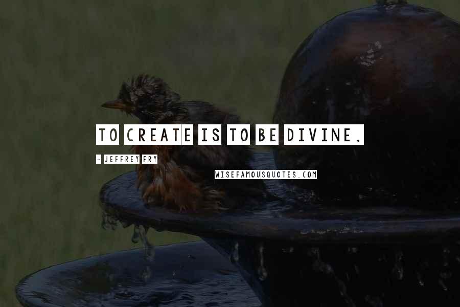 Jeffrey Fry Quotes: To create is to be divine.