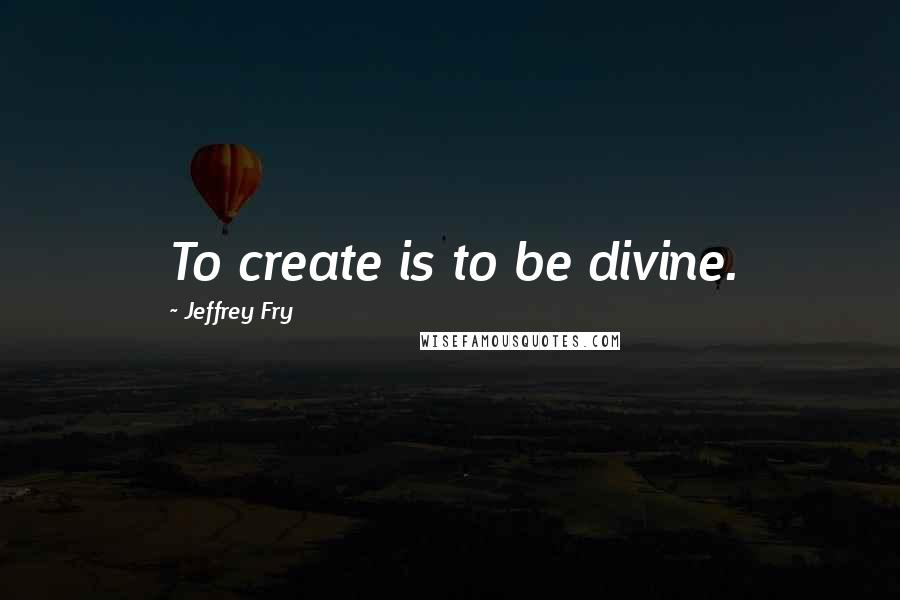 Jeffrey Fry Quotes: To create is to be divine.