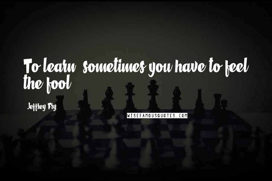 Jeffrey Fry Quotes: To learn, sometimes you have to feel the fool.