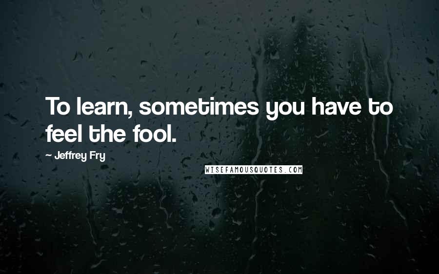 Jeffrey Fry Quotes: To learn, sometimes you have to feel the fool.