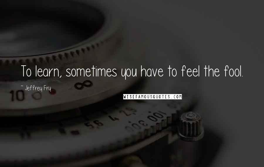 Jeffrey Fry Quotes: To learn, sometimes you have to feel the fool.