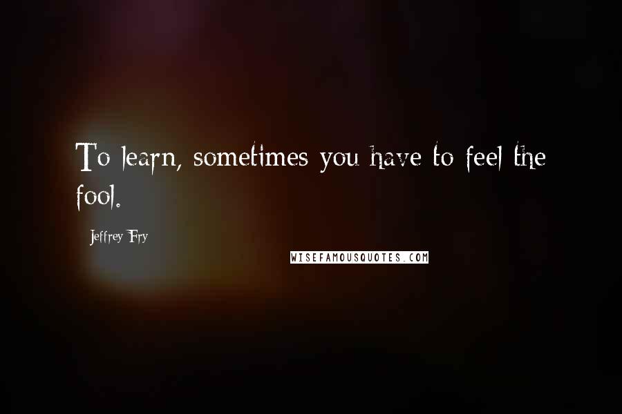 Jeffrey Fry Quotes: To learn, sometimes you have to feel the fool.