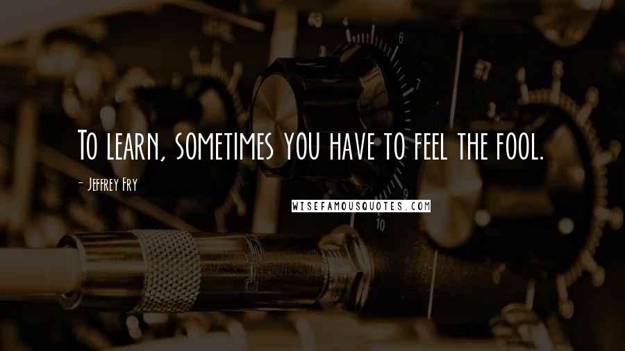 Jeffrey Fry Quotes: To learn, sometimes you have to feel the fool.