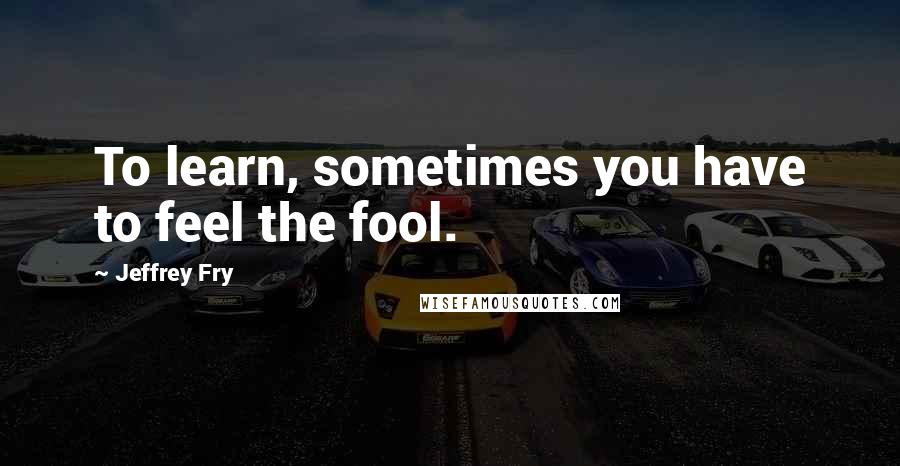 Jeffrey Fry Quotes: To learn, sometimes you have to feel the fool.