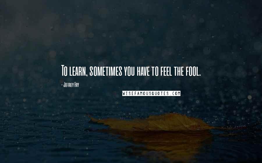 Jeffrey Fry Quotes: To learn, sometimes you have to feel the fool.
