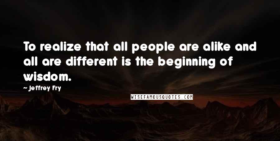 Jeffrey Fry Quotes: To realize that all people are alike and all are different is the beginning of wisdom.