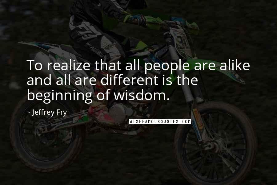 Jeffrey Fry Quotes: To realize that all people are alike and all are different is the beginning of wisdom.
