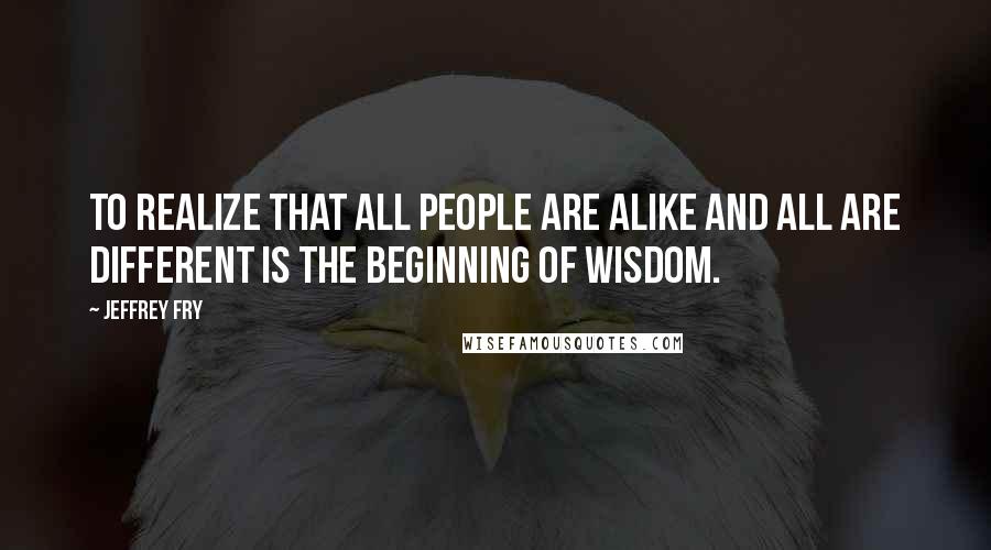 Jeffrey Fry Quotes: To realize that all people are alike and all are different is the beginning of wisdom.
