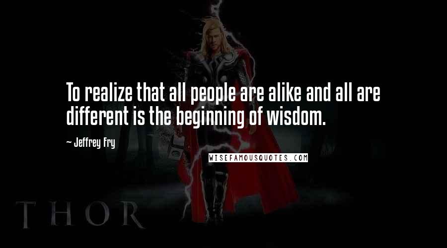 Jeffrey Fry Quotes: To realize that all people are alike and all are different is the beginning of wisdom.