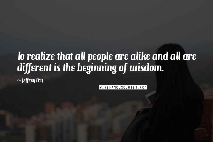 Jeffrey Fry Quotes: To realize that all people are alike and all are different is the beginning of wisdom.