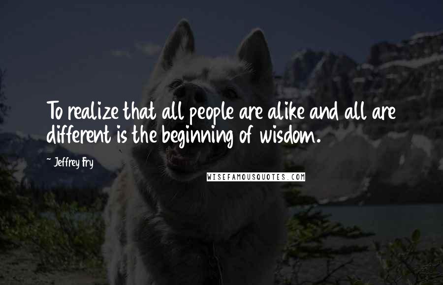 Jeffrey Fry Quotes: To realize that all people are alike and all are different is the beginning of wisdom.