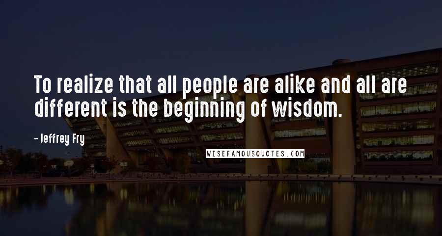 Jeffrey Fry Quotes: To realize that all people are alike and all are different is the beginning of wisdom.