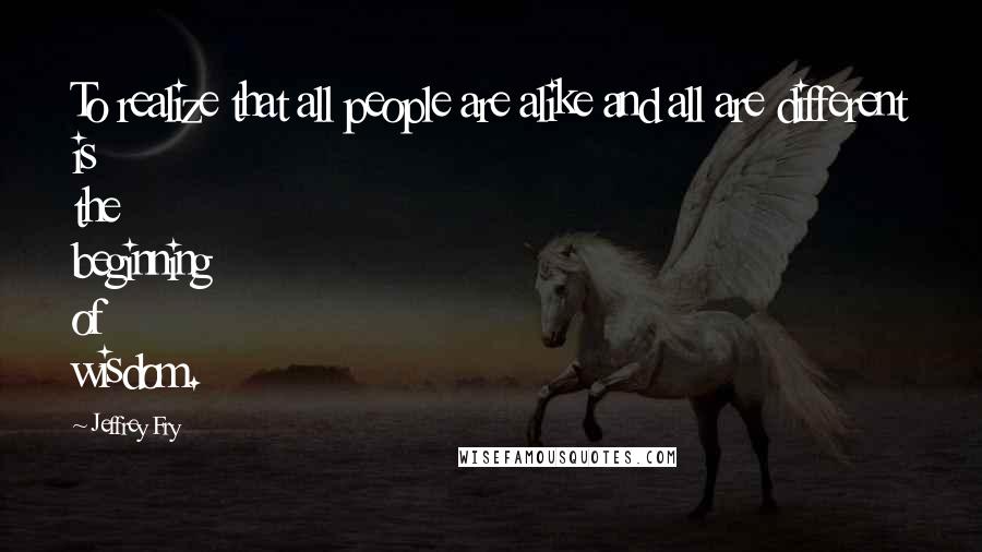 Jeffrey Fry Quotes: To realize that all people are alike and all are different is the beginning of wisdom.