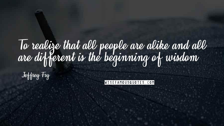 Jeffrey Fry Quotes: To realize that all people are alike and all are different is the beginning of wisdom.