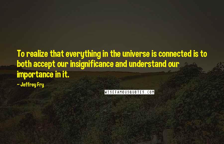Jeffrey Fry Quotes: To realize that everything in the universe is connected is to both accept our insignificance and understand our importance in it.
