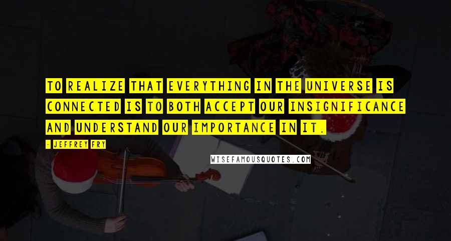 Jeffrey Fry Quotes: To realize that everything in the universe is connected is to both accept our insignificance and understand our importance in it.