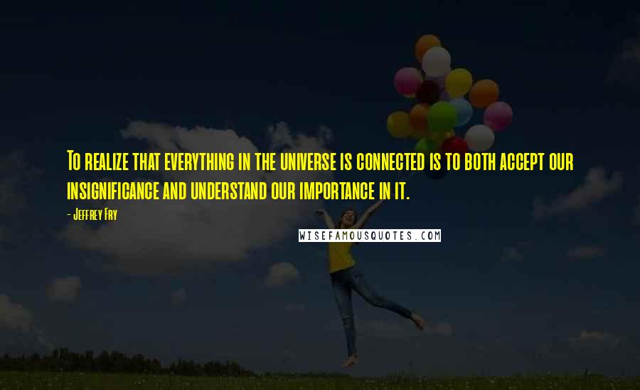 Jeffrey Fry Quotes: To realize that everything in the universe is connected is to both accept our insignificance and understand our importance in it.