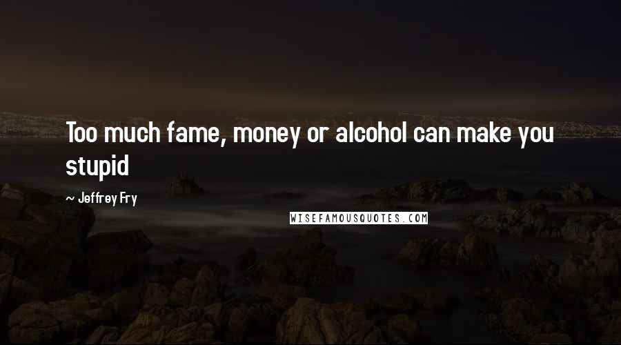 Jeffrey Fry Quotes: Too much fame, money or alcohol can make you stupid